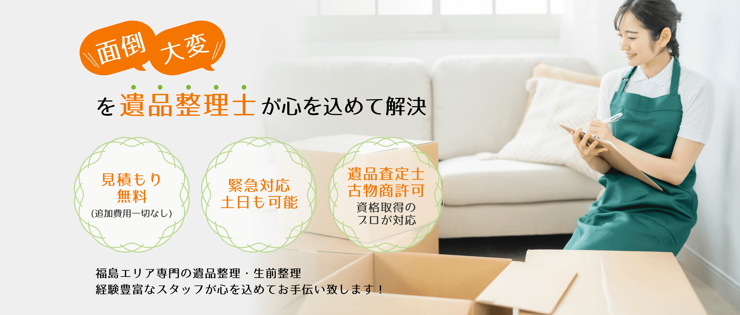 「面倒」「大変」を遺品整理士が心を込めて解決1．見積もり無料(追加費用一切なし)2．緊急対応土日も可能3．遺品査定士・古物商許可資格取得のプロが対応、福島エリア専門の遺品整理・生前整理経験豊富なスタッフが心を込めてお手伝い致します！